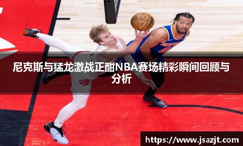尼克斯与猛龙激战正酣NBA赛场精彩瞬间回顾与分析